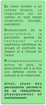 Le coeur humain a un rythme binaire. La respiration est un rythme en trois temps (inspiration, blocage, expiration).
Indissociable de la polyrythmie, la percussion permet de retrouver une expérience bénéfique du groupe et confronte au respect et à l’écoute de l’autre.
Fondamentalement active et gaie, la polyrythmie est à la fois une défense contre la solitude et la mélancolie.

Ainsi, jouer des percussions permet-il de se rééquilibrer, physiquement et mentalement.
